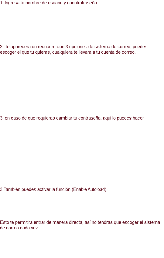 1. Ingresa tu nombre de usuario y conntratraseña 2. Te aparecera un recuadro con 3 opciones de sistema de correo, puedes escoger el que tu quieras, cualquiera te llevara a tu cuenta de correo. 3. en caso de que requieras cambiar tu contraseña, aqui lo puedes hacer 3 También puedes activar la función (Enable Autoload) Esto te permitira entrar de manera directa, así no tendras que escoger el sistema de correo cada vez. 